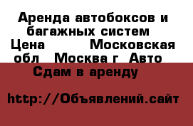 Аренда автобоксов и багажных систем › Цена ­ 250 - Московская обл., Москва г. Авто » Сдам в аренду   